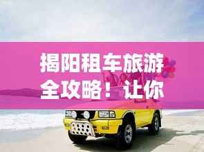 揭阳租车旅游全攻略！让你轻松出行畅游揭阳！