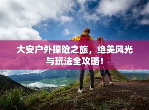 大安户外探险之旅,绝美风光与玩法全攻略!